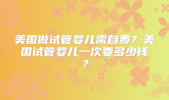 美国做试管婴儿需自费？美国试管婴儿一次要多少钱？