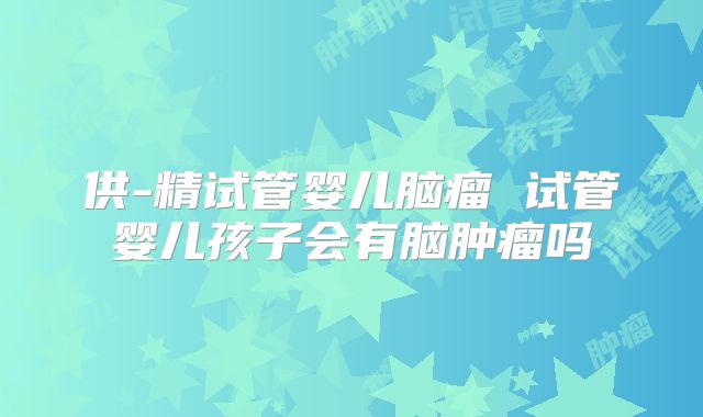 供-精试管婴儿脑瘤 试管婴儿孩子会有脑肿瘤吗