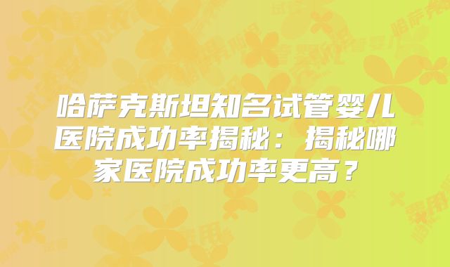 哈萨克斯坦知名试管婴儿医院成功率揭秘：揭秘哪家医院成功率更高？