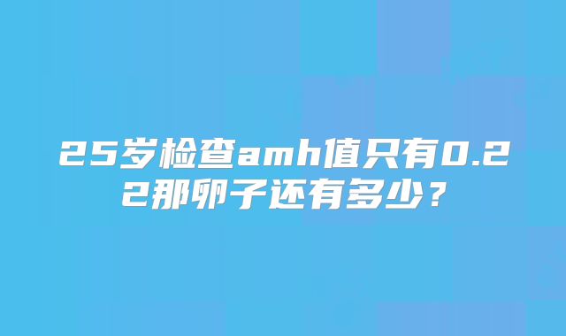 25岁检查amh值只有0.22那卵子还有多少?