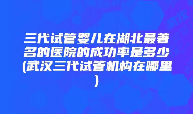 三代试管婴儿在湖北最著名的医院的成功率是多少(武汉三代试管机构在哪里)