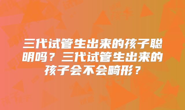 三代试管生出来的孩子聪明吗?三代试管生出来的孩子会不会畸形?
