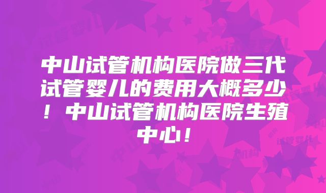 中山试管机构医院做三代试管婴儿的费用大概多少！中山试管机构医院生殖中心！