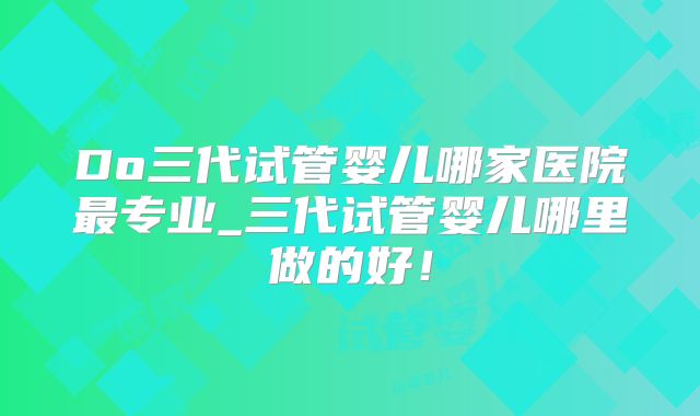 Do三代试管婴儿哪家医院最专业_三代试管婴儿哪里做的好！