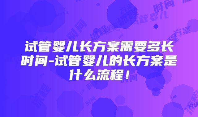 试管婴儿长方案需要多长时间-试管婴儿的长方案是什么流程!