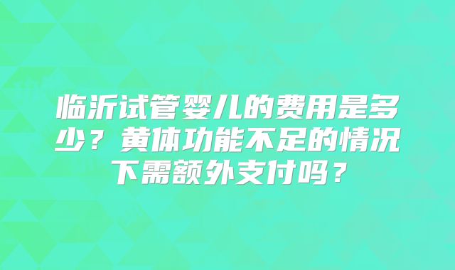 临沂试管婴儿的费用是多少？黄体功能不足的情况下需额外支付吗？