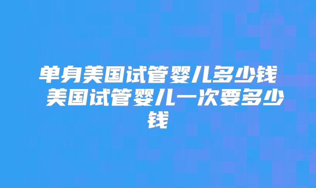 单身美国试管婴儿多少钱 美国试管婴儿一次要多少钱