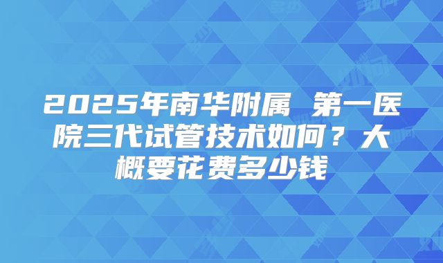 2025年南华附属 第一医院三代试管技术如何？大概要花费多少钱