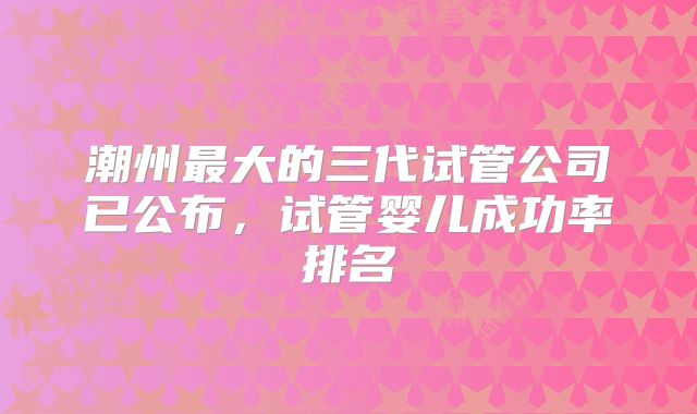 潮州最大的三代试管公司已公布,试管婴儿成功率排名