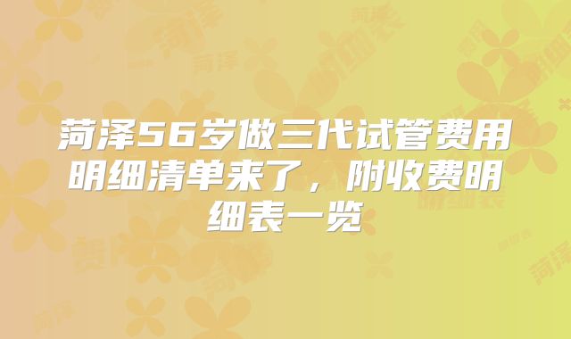 菏泽56岁做三代试管费用明细清单来了，附收费明细表一览