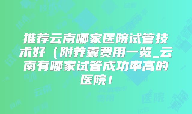 推荐云南哪家医院试管技术好（附养囊费用一览_云南有哪家试管成功率高的医院！