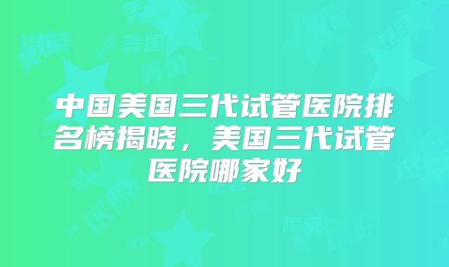 中国美国三代试管医院排名榜揭晓,美国三代试管医院哪家好