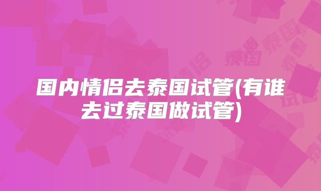 国内情侣去泰国试管(有谁去过泰国做试管)