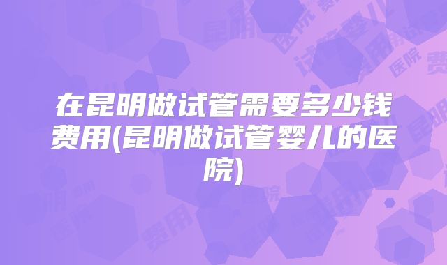 在昆明做试管需要多少钱费用(昆明做试管婴儿的医院)