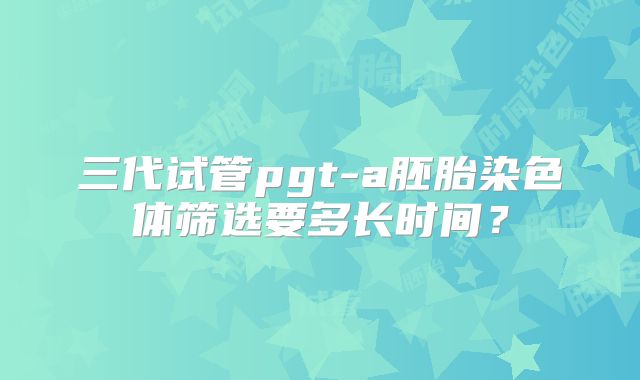 三代试管pgt-a胚胎染色体筛选要多长时间？