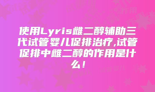 使用Lyris雌二醇辅助三代试管婴儿促排治疗,试管促排中雌二醇的作用是什么！