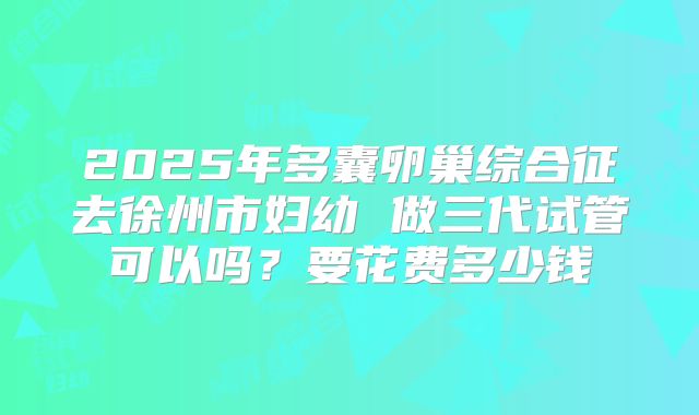 2025年多囊卵巢综合征去徐州市妇幼 做三代试管可以吗?要花费多少钱