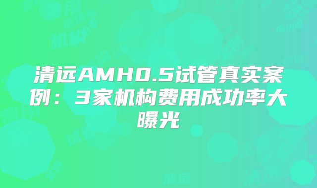 清远AMH0.5试管真实案例：3家机构费用成功率大曝光