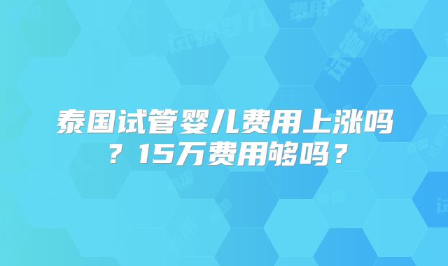 泰国试管婴儿费用上涨吗？15万费用够吗？