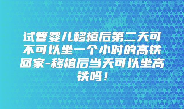 试管婴儿移植后第二天可不可以坐一个小时的高铁回家-移植后当天可以坐高铁吗！