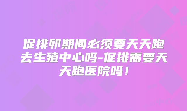 促排卵期间必须要天天跑去生殖中心吗-促排需要天天跑医院吗！