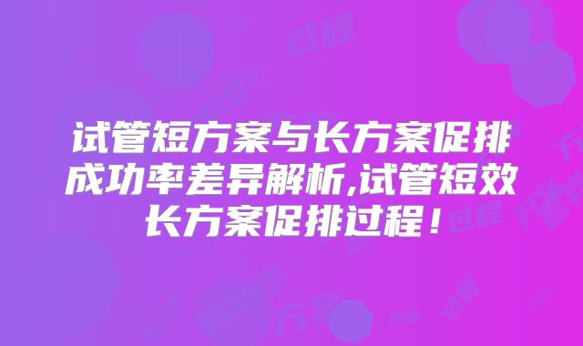 试管短方案与长方案促排成功率差异解析,试管短效长方案促排过程！