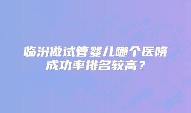 临汾做试管婴儿哪个医院成功率排名较高？