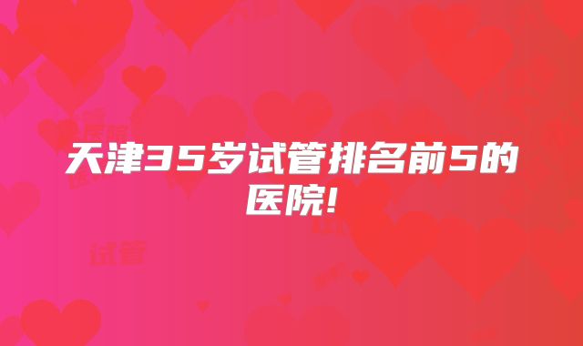 天津35岁试管排名前5的医院!