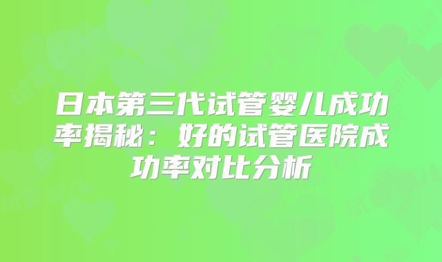 日本第三代试管婴儿成功率揭秘：好的试管医院成功率对比分析