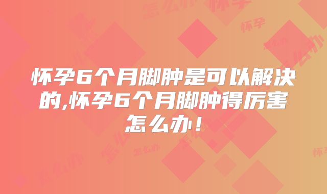 怀孕6个月脚肿是可以解决的,怀孕6个月脚肿得厉害怎么办!