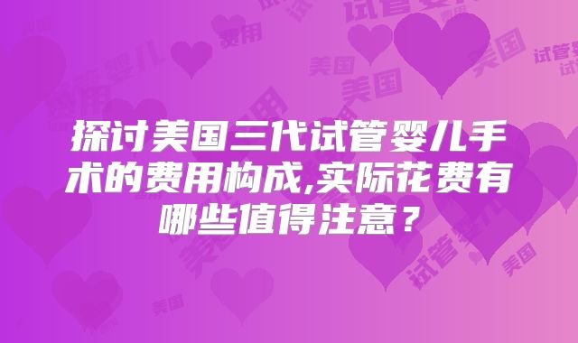 探讨美国三代试管婴儿手术的费用构成,实际花费有哪些值得注意？