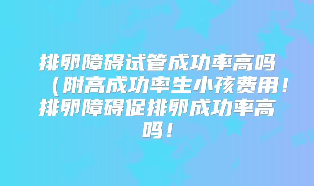 排卵障碍试管成功率高吗（附高成功率生小孩费用！排卵障碍促排卵成功率高吗！