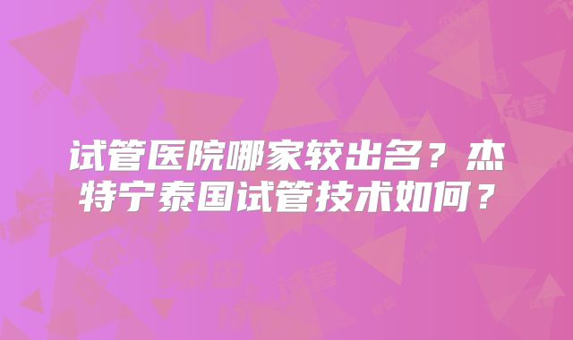 试管医院哪家较出名？杰特宁泰国试管技术如何？