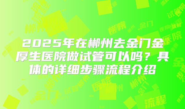 2025年在郴州去金门金厚生医院做试管可以吗？具体的详细步骤流程介绍