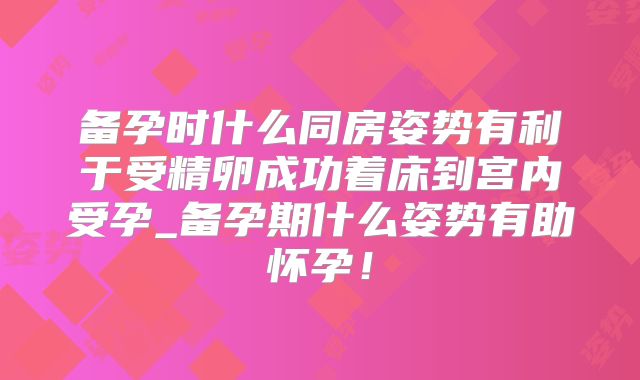 备孕时什么同房姿势有利于受精卵成功着床到宫内受孕_备孕期什么姿势有助怀孕!