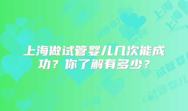 上海做试管婴儿几次能成功？你了解有多少？