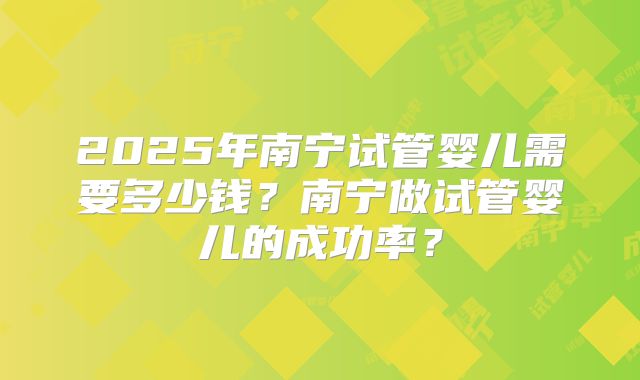 2025年南宁试管婴儿需要多少钱？南宁做试管婴儿的成功率？