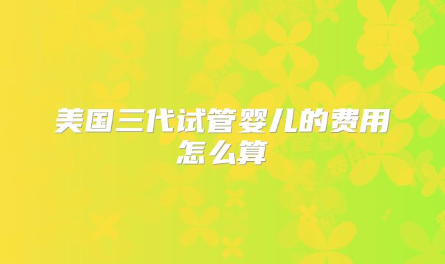 美国三代试管婴儿的费用怎么算