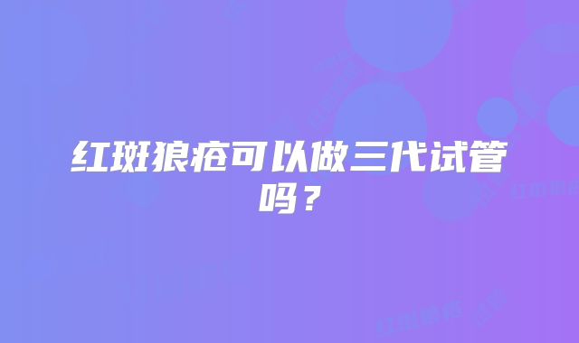 红斑狼疮可以做三代试管吗？