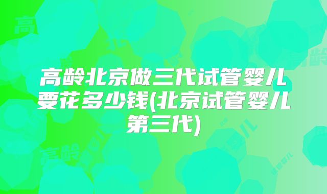 高龄北京做三代试管婴儿要花多少钱(北京试管婴儿第三代)