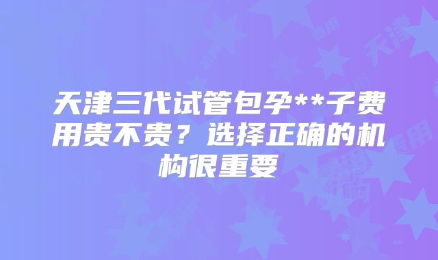 天津三代试管包孕**子费用贵不贵？选择正确的机构很重要