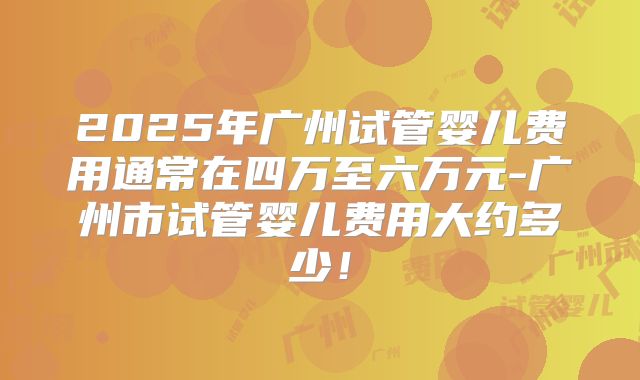 2025年广州试管婴儿费用通常在四万至六万元-广州市试管婴儿费用大约多少！