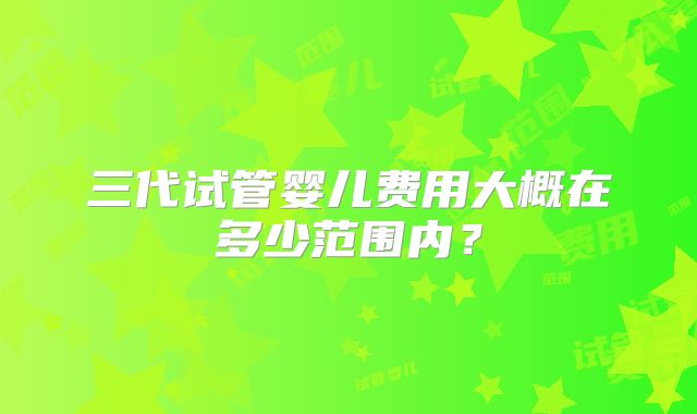 三代试管婴儿费用大概在多少范围内？
