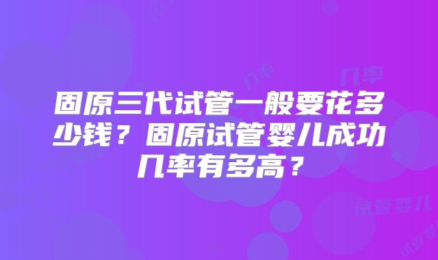 固原三代试管一般要花多少钱？固原试管婴儿成功几率有多高？