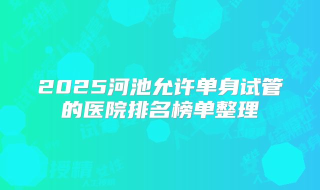 2025河池允许单身试管的医院排名榜单整理