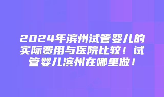 2024年滨州试管婴儿的实际费用与医院比较！试管婴儿滨州在哪里做！