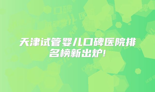 天津试管婴儿口碑医院排名榜新出炉!