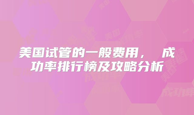 美国试管的一般费用， 成功率排行榜及攻略分析