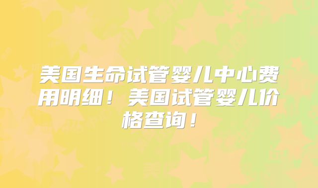 美国生命试管婴儿中心费用明细!美国试管婴儿价格查询!