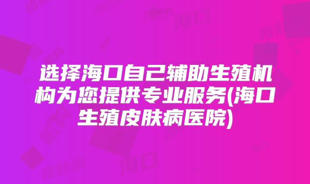 选择海口自己辅助生殖机构为您提供专业服务(海口生殖皮肤病医院)